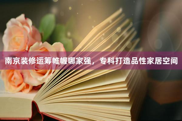 南京装修运筹帷幄哪家强，专科打造品性家居空间
